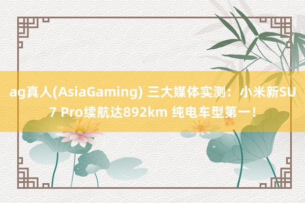 ag真人(AsiaGaming) 三大媒体实测：小米新SU7 Pro续航达892km 纯电车型第一！