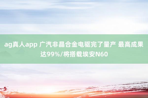 ag真人app 广汽非晶合金电驱完了量产 最高成果达99%/将搭载埃安N60