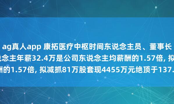 ag真人app 康拓医疗中枢时间东说念主员、董事长、非零丁董事胡立东说念主年薪32.4万是公司东说念主均薪酬的1.57倍， 拟减抓81万股套现4455万元绝顶于137.5年工资