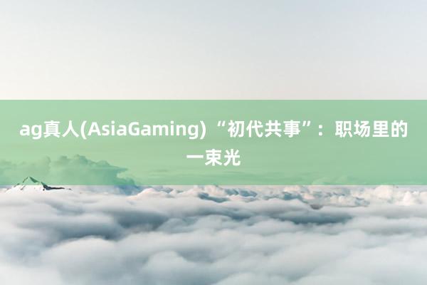 ag真人(AsiaGaming) “初代共事”：职场里的一束光