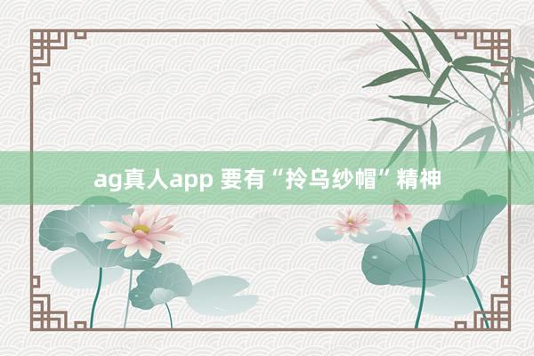 ag真人app 要有“拎乌纱帽”精神