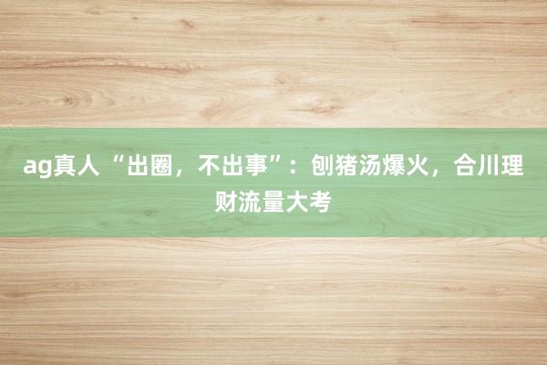 ag真人 “出圈，不出事”：刨猪汤爆火，合川理财流量大考