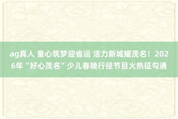 ag真人 童心筑梦迎省运 活力新城耀茂名！2026年“好心茂名”少儿春晚行径节目火热征勾通