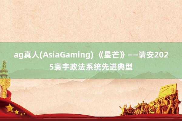 ag真人(AsiaGaming) 《星芒》——请安2025寰宇政法系统先进典型