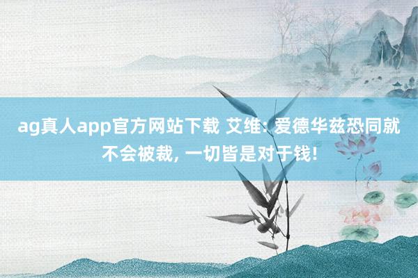 ag真人app官方网站下载 艾维: 爱德华兹恐同就不会被裁， 一切皆是对于钱!