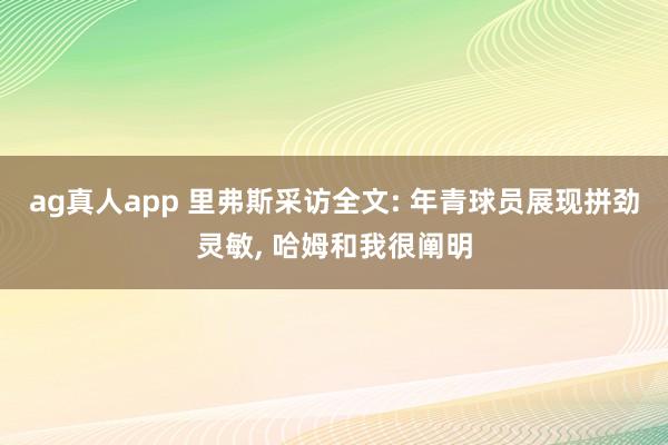 ag真人app 里弗斯采访全文: 年青球员展现拼劲灵敏， 哈姆和我很阐明