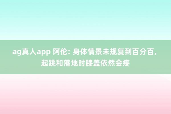 ag真人app 阿伦: 身体情景未规复到百分百， 起跳和落地时膝盖依然会疼