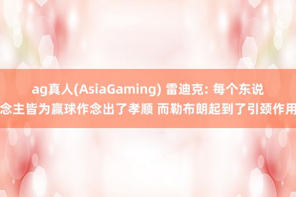 ag真人(AsiaGaming) 雷迪克: 每个东说念主皆为赢球作念出了孝顺 而勒布朗起到了引颈作用
