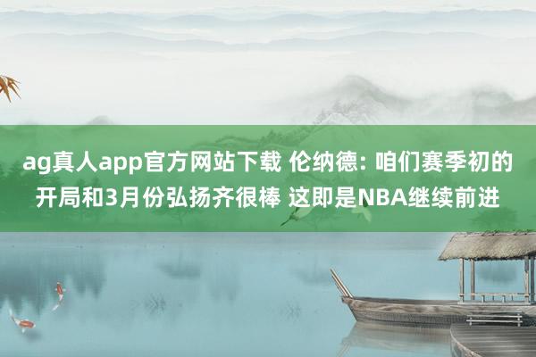 ag真人app官方网站下载 伦纳德: 咱们赛季初的开局和3月份弘扬齐很棒 这即是NBA继续前进