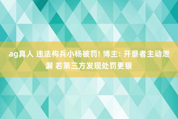 ag真人 违法构兵小杨被罚! 博主: 开垦者主动泄漏 若第三方发现处罚更狠