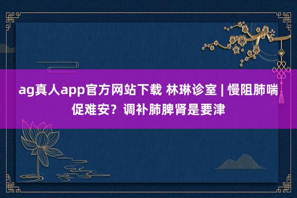 ag真人app官方网站下载 林琳诊室 | 慢阻肺喘促难安？调补肺脾肾是要津