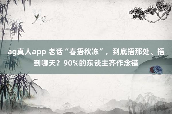 ag真人app 老话“春捂秋冻”，到底捂那处、捂到哪天？90%的东谈主齐作念错