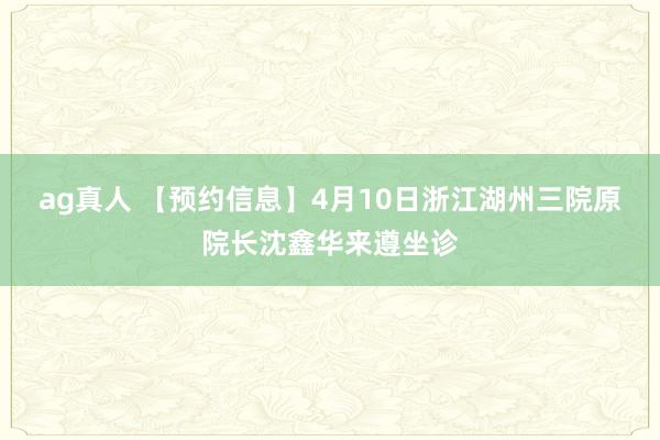 ag真人 【预约信息】4月10日浙江湖州三院原院长沈鑫华来遵坐诊