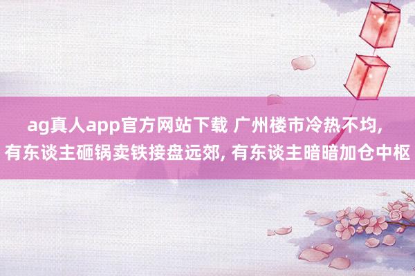 ag真人app官方网站下载 广州楼市冷热不均， 有东谈主砸锅卖铁接盘远郊， 有东谈主暗暗加仓中枢