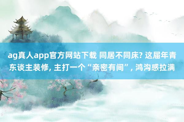 ag真人app官方网站下载 同居不同床? 这届年青东谈主装修， 主打一个“亲密有间”， 鸿沟感拉满