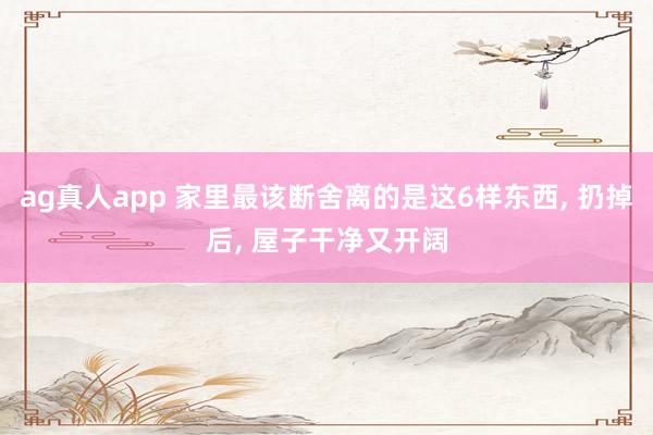 ag真人app 家里最该断舍离的是这6样东西， 扔掉后， 屋子干净又开阔