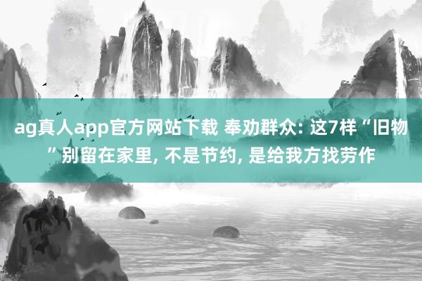 ag真人app官方网站下载 奉劝群众: 这7样“旧物”别留在家里， 不是节约， 是给我方找劳作