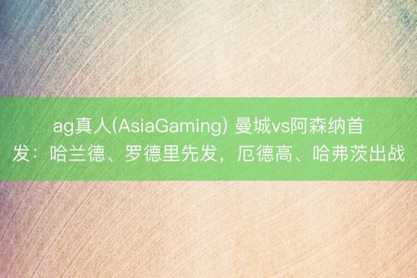 ag真人(AsiaGaming) 曼城vs阿森纳首发：哈兰德、罗德里先发，厄德高、哈弗茨出战