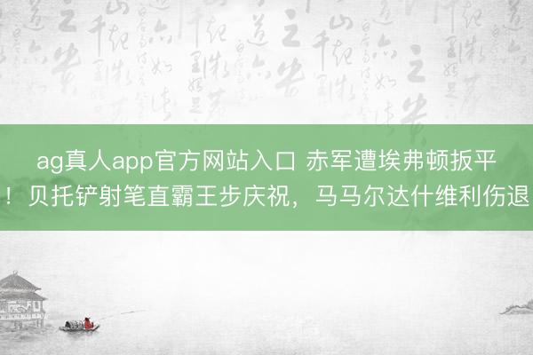 ag真人app官方网站入口 赤军遭埃弗顿扳平！贝托铲射笔直霸王步庆祝，马马尔达什维利伤退