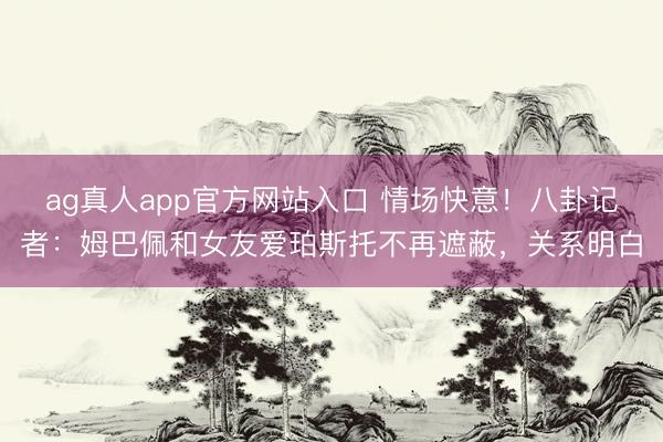 ag真人app官方网站入口 情场快意！八卦记者：姆巴佩和女友爱珀斯托不再遮蔽，关系明白