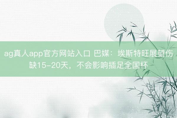 ag真人app官方网站入口 巴媒：埃斯特旺展望伤缺15-20天，不会影响插足全国杯