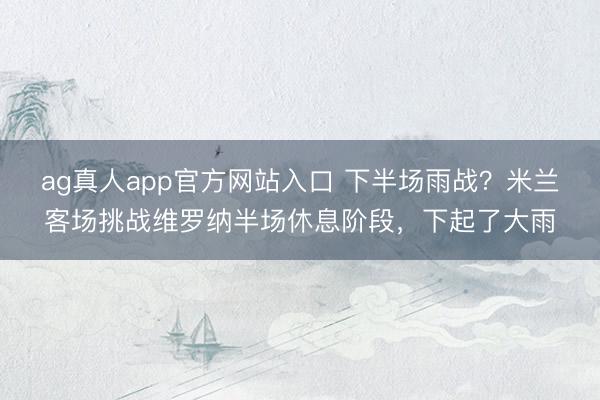 ag真人app官方网站入口 下半场雨战？米兰客场挑战维罗纳半场休息阶段，下起了大雨