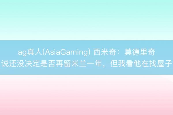ag真人(AsiaGaming) 西米奇：莫德里奇说还没决定是否再留米兰一年，但我看他在找屋子