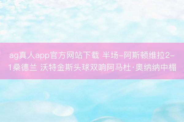 ag真人app官方网站下载 半场-阿斯顿维拉2-1桑德兰 沃特金斯头球双响阿马杜·奥纳纳中楣