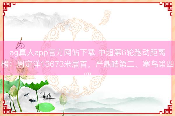 ag真人app官方网站下载 中超第6轮跑动距离榜：周定洋13673米居首，严鼎皓第二、塞鸟第四