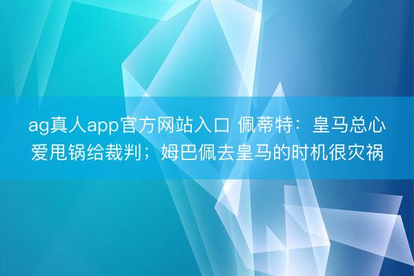 ag真人app官方网站入口 佩蒂特：皇马总心爱甩锅给裁判；姆巴佩去皇马的时机很灾祸