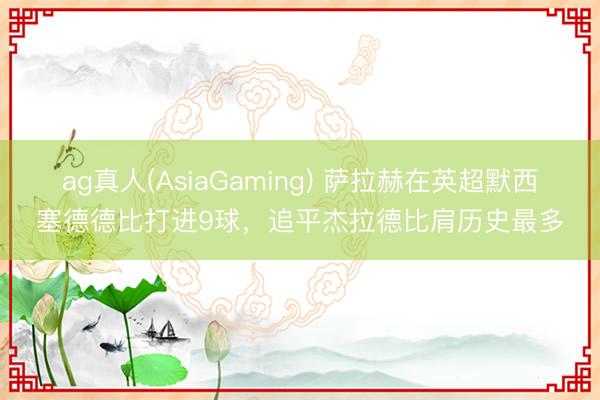ag真人(AsiaGaming) 萨拉赫在英超默西塞德德比打进9球，追平杰拉德比肩历史最多