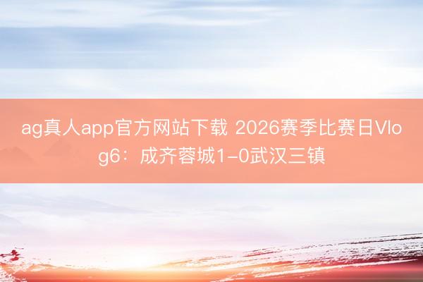 ag真人app官方网站下载 2026赛季比赛日Vlog6：成齐蓉城1-0武汉三镇