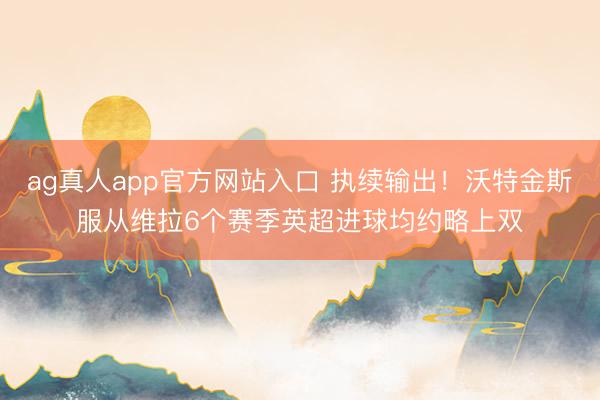 ag真人app官方网站入口 执续输出！沃特金斯服从维拉6个赛季英超进球均约略上双