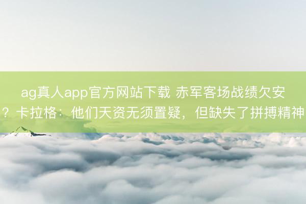 ag真人app官方网站下载 赤军客场战绩欠安？卡拉格：他们天资无须置疑，但缺失了拼搏精神