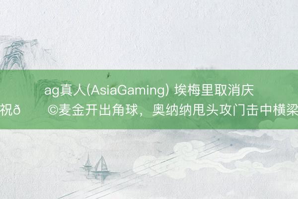 ag真人(AsiaGaming) 埃梅里取消庆祝😩麦金开出角球，奥纳纳甩头攻门击中横梁