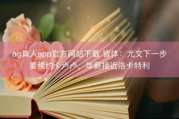 ag真人app官方网站下载 皆体：尤文下一步要续约卡卢卢，年薪接近洛卡特利