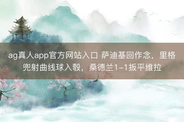 ag真人app官方网站入口 萨迪基回作念，里格兜射曲线球入彀，桑德兰1-1扳平维拉