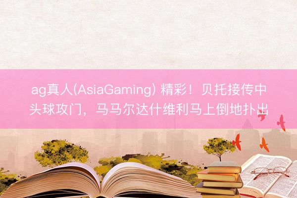 ag真人(AsiaGaming) 精彩！贝托接传中头球攻门，马马尔达什维利马上倒地扑出