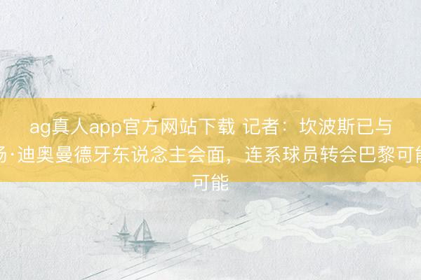 ag真人app官方网站下载 记者：坎波斯已与扬·迪奥曼德牙东说念主会面，连系球员转会巴黎可能