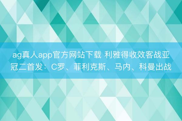 ag真人app官方网站下载 利雅得收效客战亚冠二首发：C罗、菲利克斯、马内、科曼出战