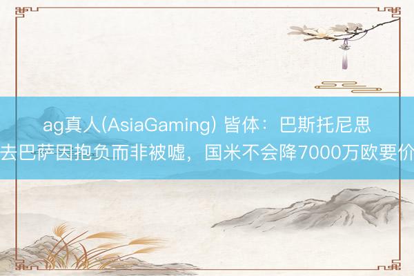 ag真人(AsiaGaming) 皆体：巴斯托尼思去巴萨因抱负而非被嘘，国米不会降7000万欧要价