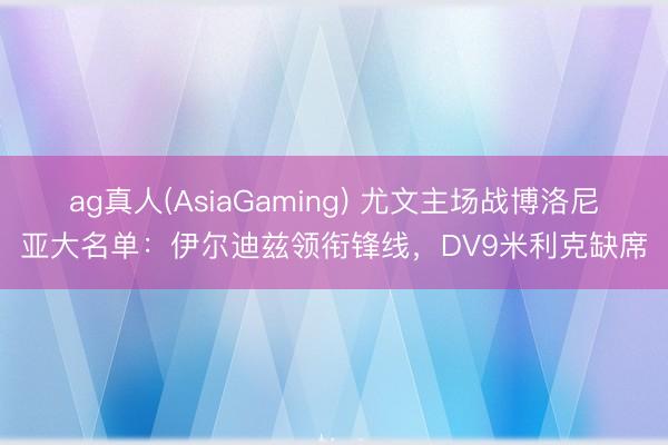 ag真人(AsiaGaming) 尤文主场战博洛尼亚大名单：伊尔迪兹领衔锋线，DV9米利克缺席