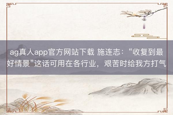 ag真人app官方网站下载 施连志：“收复到最好情景”这话可用在各行业，艰苦时给我方打气