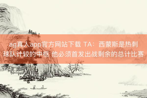 ag真人app官方网站下载 TA：西蒙斯是热刺球队计较的中枢 他必须首发出战剩余的总计比赛