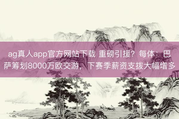 ag真人app官方网站下载 重磅引援？每体：巴萨筹划8000万欧交游，下赛季薪资支拨大幅增多