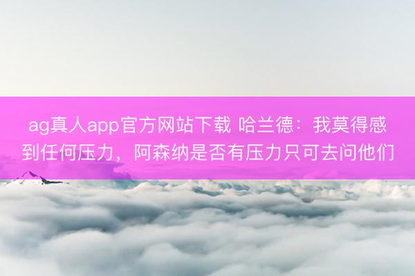 ag真人app官方网站下载 哈兰德：我莫得感到任何压力，阿森纳是否有压力只可去问他们