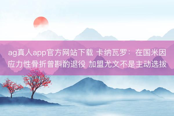 ag真人app官方网站下载 卡纳瓦罗：在国米因应力性骨折曾斟酌退役 加盟尤文不是主动选拔