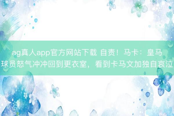 ag真人app官方网站下载 自责！马卡：皇马球员怒气冲冲回到更衣室，看到卡马文加独自哀泣