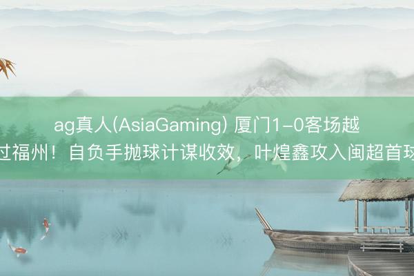 ag真人(AsiaGaming) 厦门1-0客场越过福州！自负手抛球计谋收效，叶煌鑫攻入闽超首球