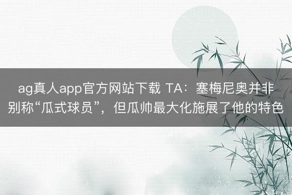 ag真人app官方网站下载 TA：塞梅尼奥并非别称“瓜式球员”，但瓜帅最大化施展了他的特色